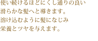 使い続けるほどにくし通りの良い滑らかな髪へと導きます。溶け込むように髪になじみ栄養とツヤを与えます。