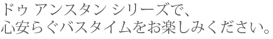 ドゥ アンスタン シリーズで、心安らぐバスタイムをお楽しみください。